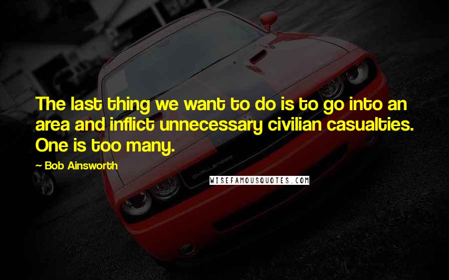 Bob Ainsworth Quotes: The last thing we want to do is to go into an area and inflict unnecessary civilian casualties. One is too many.