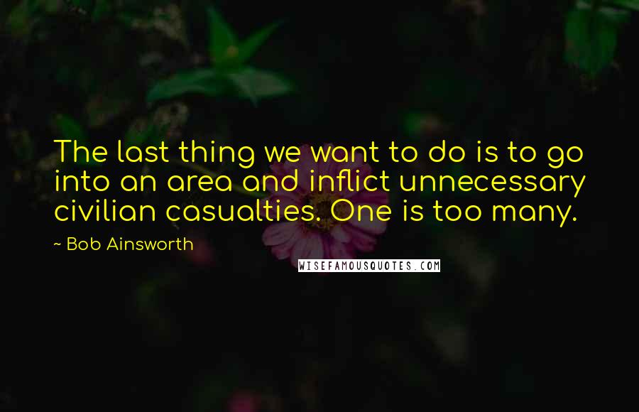 Bob Ainsworth Quotes: The last thing we want to do is to go into an area and inflict unnecessary civilian casualties. One is too many.