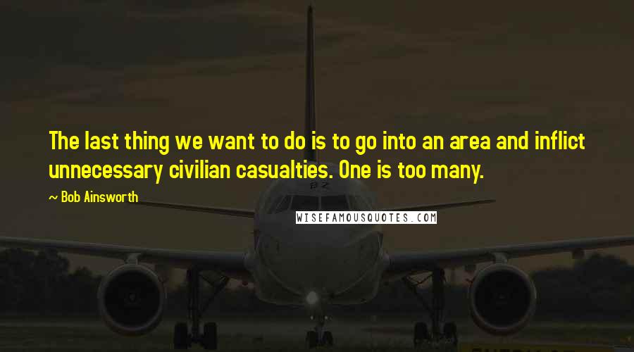 Bob Ainsworth Quotes: The last thing we want to do is to go into an area and inflict unnecessary civilian casualties. One is too many.