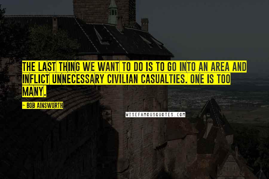 Bob Ainsworth Quotes: The last thing we want to do is to go into an area and inflict unnecessary civilian casualties. One is too many.