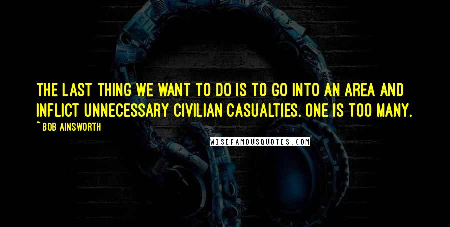 Bob Ainsworth Quotes: The last thing we want to do is to go into an area and inflict unnecessary civilian casualties. One is too many.