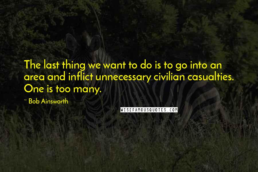 Bob Ainsworth Quotes: The last thing we want to do is to go into an area and inflict unnecessary civilian casualties. One is too many.