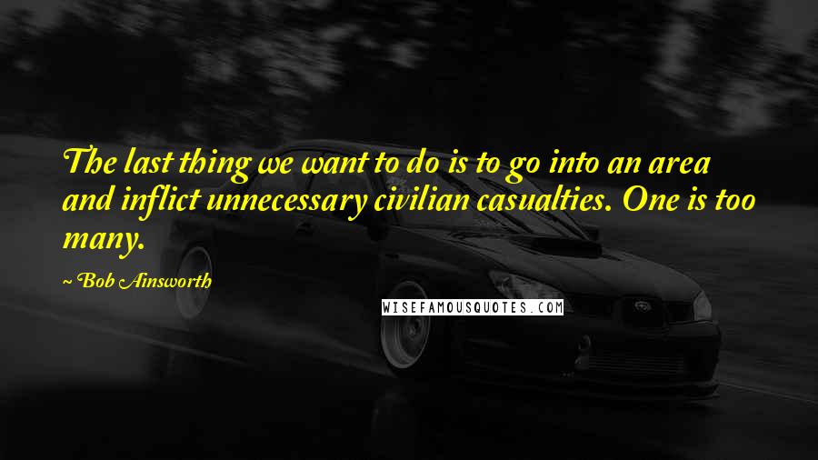 Bob Ainsworth Quotes: The last thing we want to do is to go into an area and inflict unnecessary civilian casualties. One is too many.