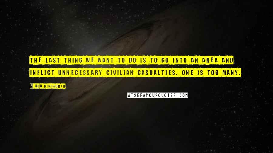 Bob Ainsworth Quotes: The last thing we want to do is to go into an area and inflict unnecessary civilian casualties. One is too many.