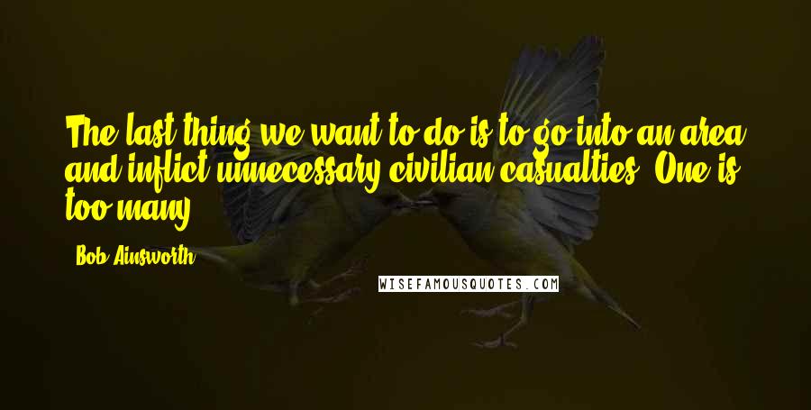 Bob Ainsworth Quotes: The last thing we want to do is to go into an area and inflict unnecessary civilian casualties. One is too many.