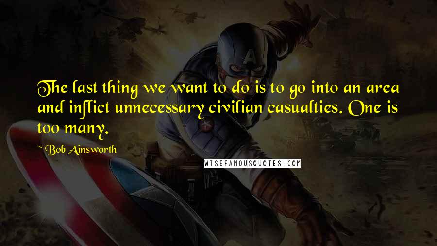 Bob Ainsworth Quotes: The last thing we want to do is to go into an area and inflict unnecessary civilian casualties. One is too many.