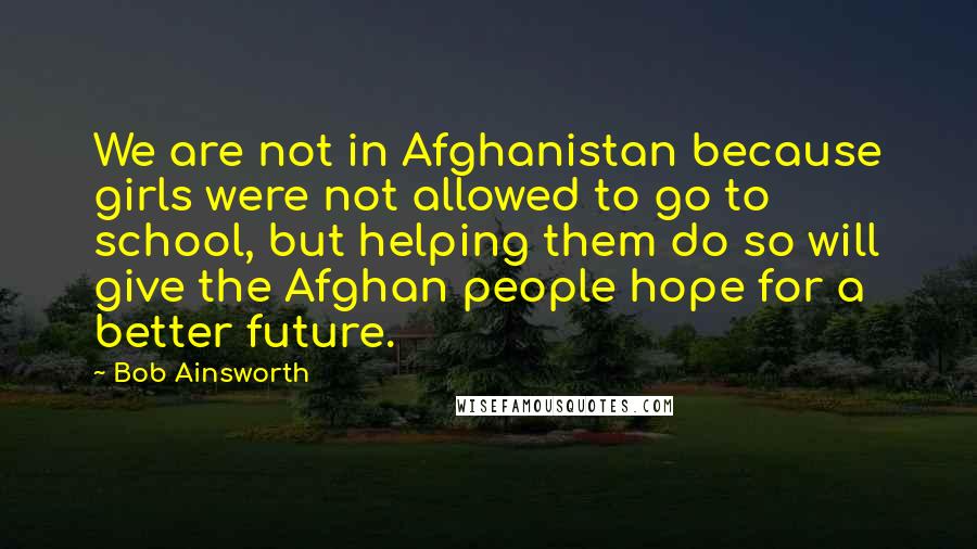 Bob Ainsworth Quotes: We are not in Afghanistan because girls were not allowed to go to school, but helping them do so will give the Afghan people hope for a better future.