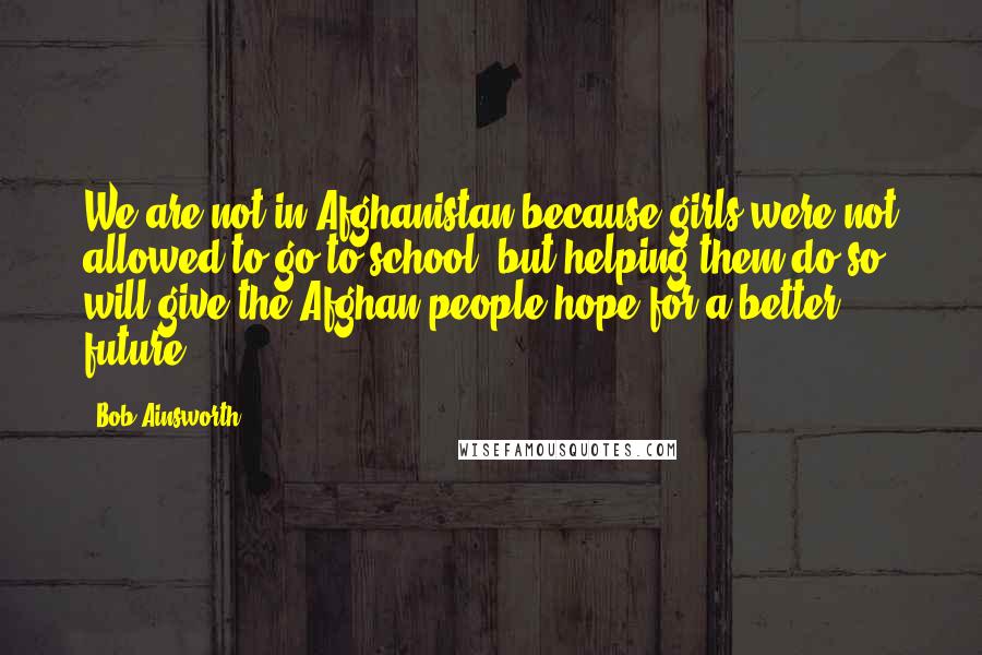 Bob Ainsworth Quotes: We are not in Afghanistan because girls were not allowed to go to school, but helping them do so will give the Afghan people hope for a better future.