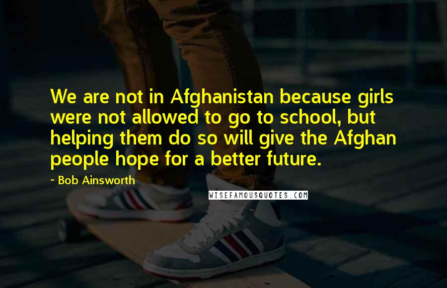 Bob Ainsworth Quotes: We are not in Afghanistan because girls were not allowed to go to school, but helping them do so will give the Afghan people hope for a better future.