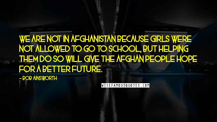 Bob Ainsworth Quotes: We are not in Afghanistan because girls were not allowed to go to school, but helping them do so will give the Afghan people hope for a better future.