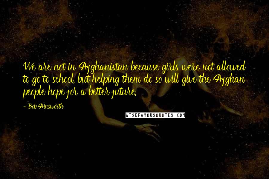 Bob Ainsworth Quotes: We are not in Afghanistan because girls were not allowed to go to school, but helping them do so will give the Afghan people hope for a better future.