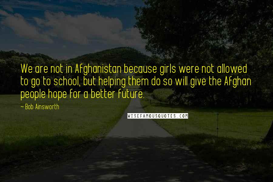 Bob Ainsworth Quotes: We are not in Afghanistan because girls were not allowed to go to school, but helping them do so will give the Afghan people hope for a better future.