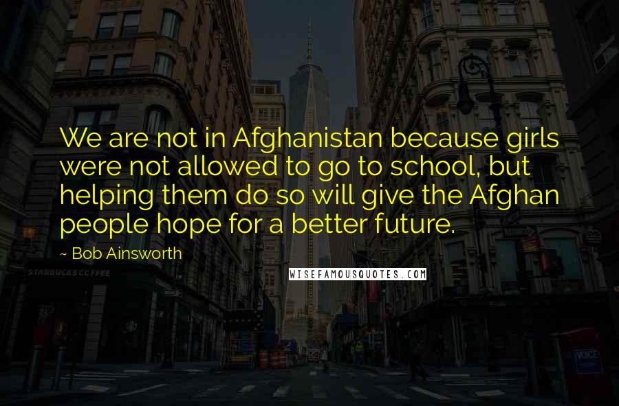 Bob Ainsworth Quotes: We are not in Afghanistan because girls were not allowed to go to school, but helping them do so will give the Afghan people hope for a better future.