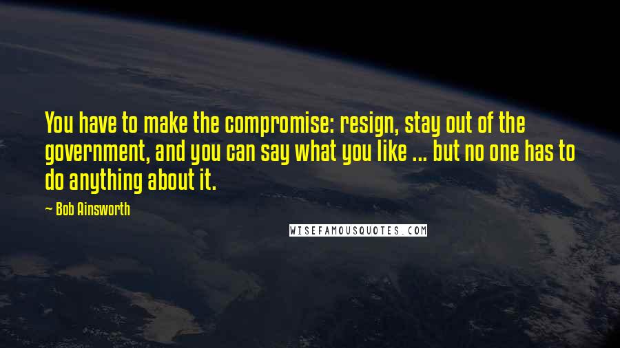 Bob Ainsworth Quotes: You have to make the compromise: resign, stay out of the government, and you can say what you like ... but no one has to do anything about it.