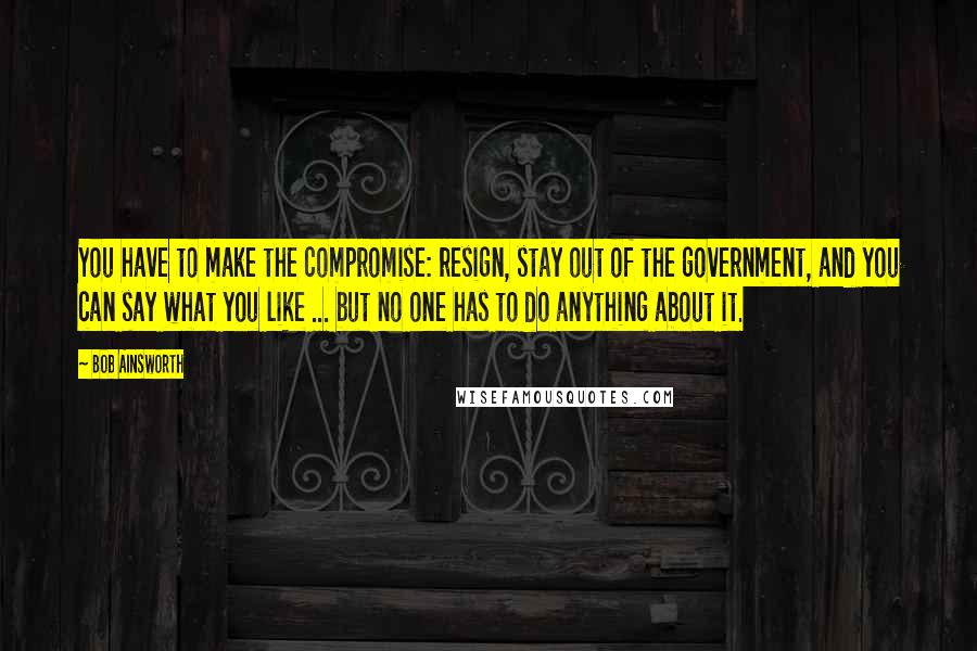 Bob Ainsworth Quotes: You have to make the compromise: resign, stay out of the government, and you can say what you like ... but no one has to do anything about it.