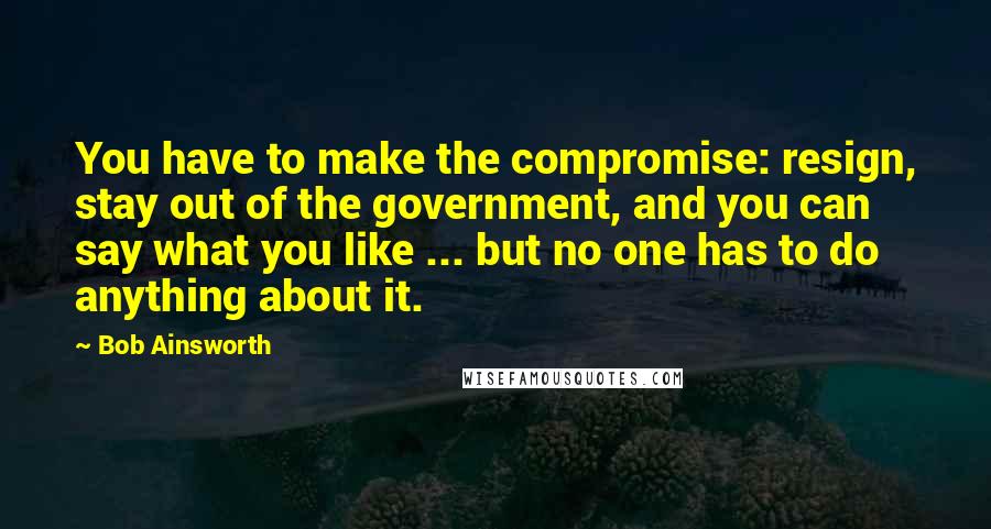 Bob Ainsworth Quotes: You have to make the compromise: resign, stay out of the government, and you can say what you like ... but no one has to do anything about it.