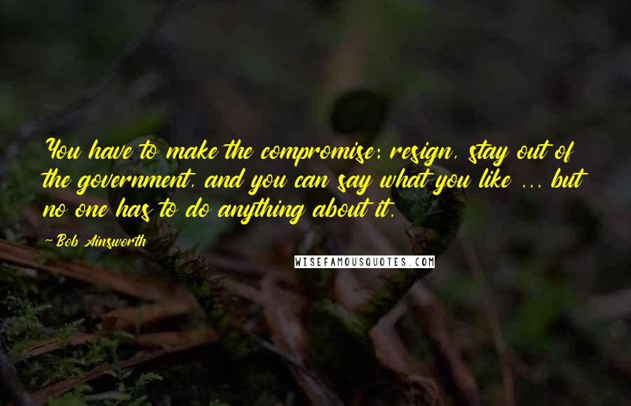 Bob Ainsworth Quotes: You have to make the compromise: resign, stay out of the government, and you can say what you like ... but no one has to do anything about it.