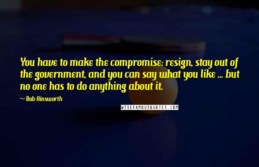 Bob Ainsworth Quotes: You have to make the compromise: resign, stay out of the government, and you can say what you like ... but no one has to do anything about it.