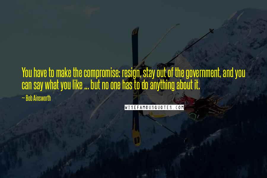 Bob Ainsworth Quotes: You have to make the compromise: resign, stay out of the government, and you can say what you like ... but no one has to do anything about it.