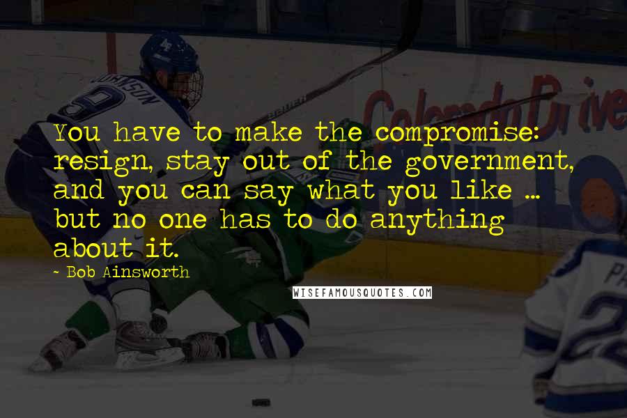 Bob Ainsworth Quotes: You have to make the compromise: resign, stay out of the government, and you can say what you like ... but no one has to do anything about it.