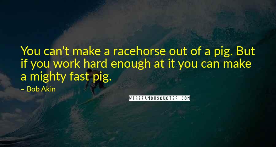 Bob Akin Quotes: You can't make a racehorse out of a pig. But if you work hard enough at it you can make a mighty fast pig.