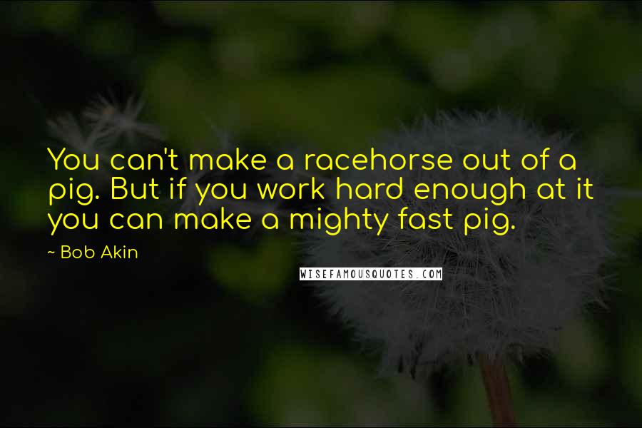 Bob Akin Quotes: You can't make a racehorse out of a pig. But if you work hard enough at it you can make a mighty fast pig.