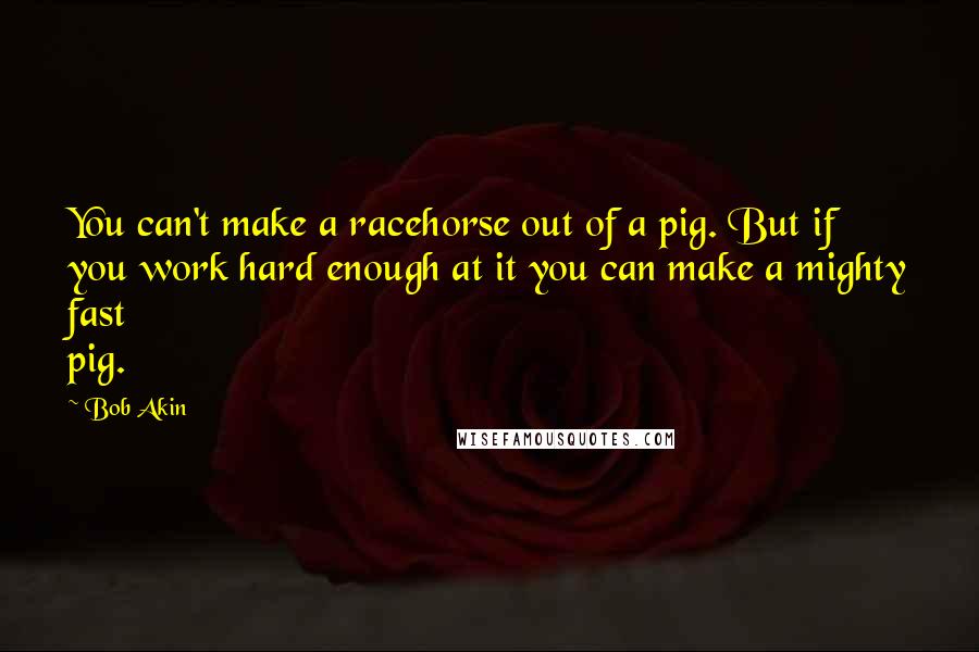 Bob Akin Quotes: You can't make a racehorse out of a pig. But if you work hard enough at it you can make a mighty fast pig.