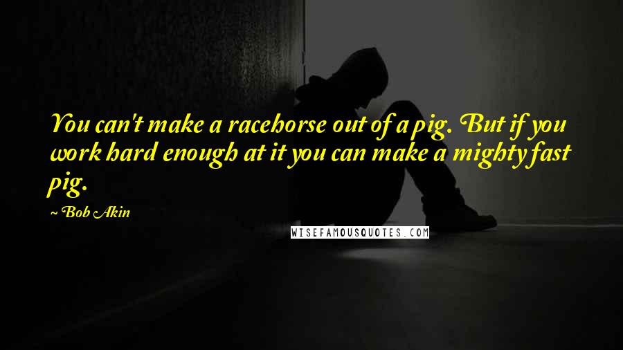 Bob Akin Quotes: You can't make a racehorse out of a pig. But if you work hard enough at it you can make a mighty fast pig.