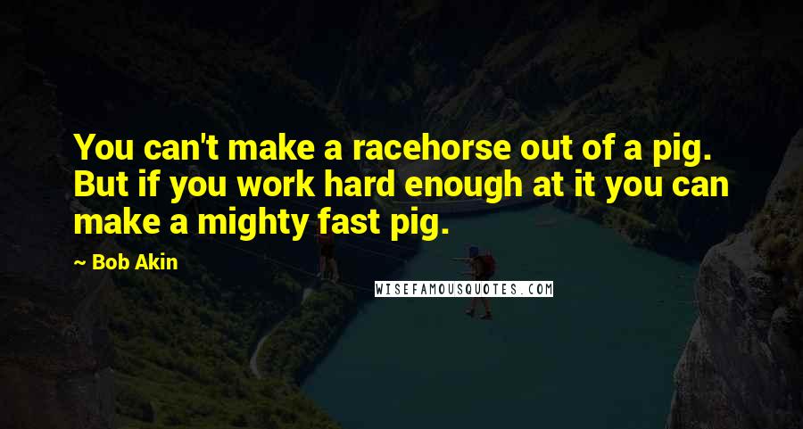 Bob Akin Quotes: You can't make a racehorse out of a pig. But if you work hard enough at it you can make a mighty fast pig.