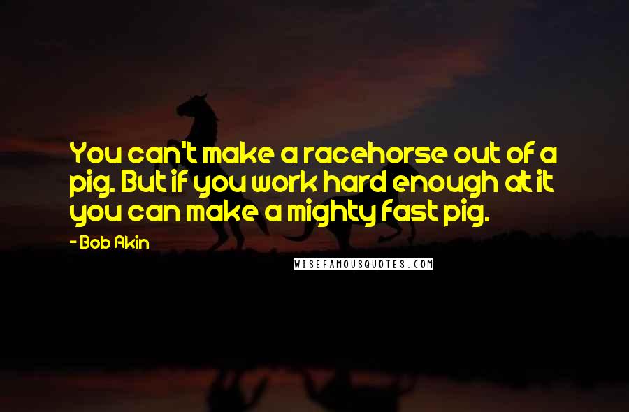 Bob Akin Quotes: You can't make a racehorse out of a pig. But if you work hard enough at it you can make a mighty fast pig.