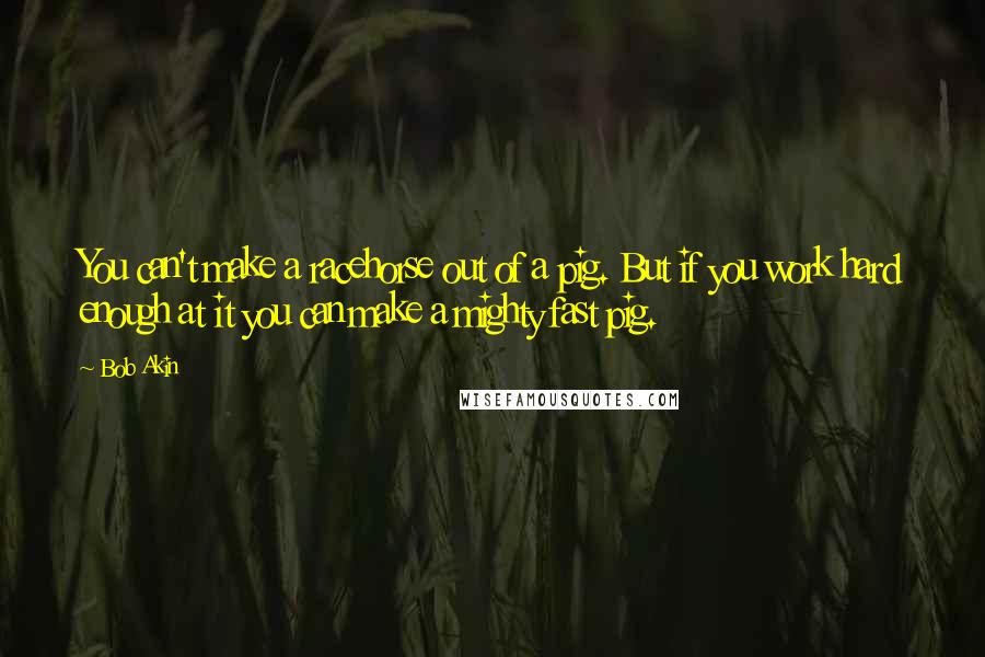 Bob Akin Quotes: You can't make a racehorse out of a pig. But if you work hard enough at it you can make a mighty fast pig.