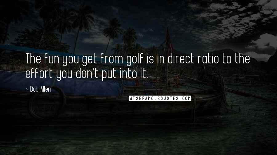 Bob Allen Quotes: The fun you get from golf is in direct ratio to the effort you don't put into it.