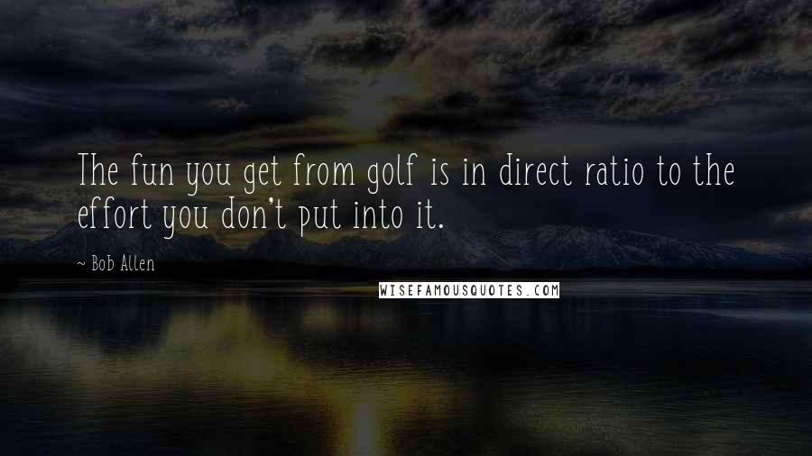 Bob Allen Quotes: The fun you get from golf is in direct ratio to the effort you don't put into it.