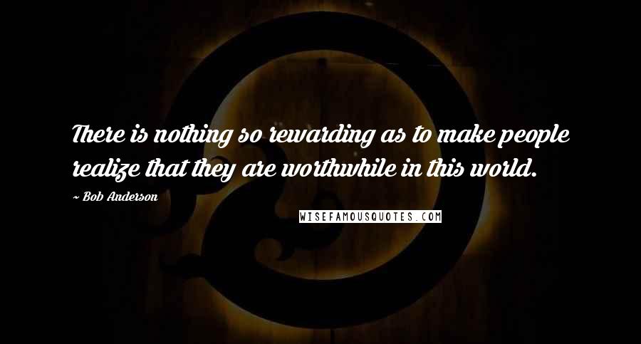 Bob Anderson Quotes: There is nothing so rewarding as to make people realize that they are worthwhile in this world.