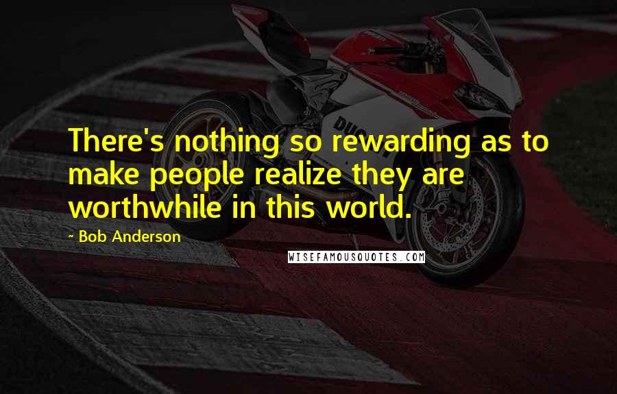 Bob Anderson Quotes: There's nothing so rewarding as to make people realize they are worthwhile in this world.