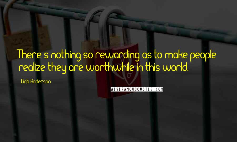 Bob Anderson Quotes: There's nothing so rewarding as to make people realize they are worthwhile in this world.