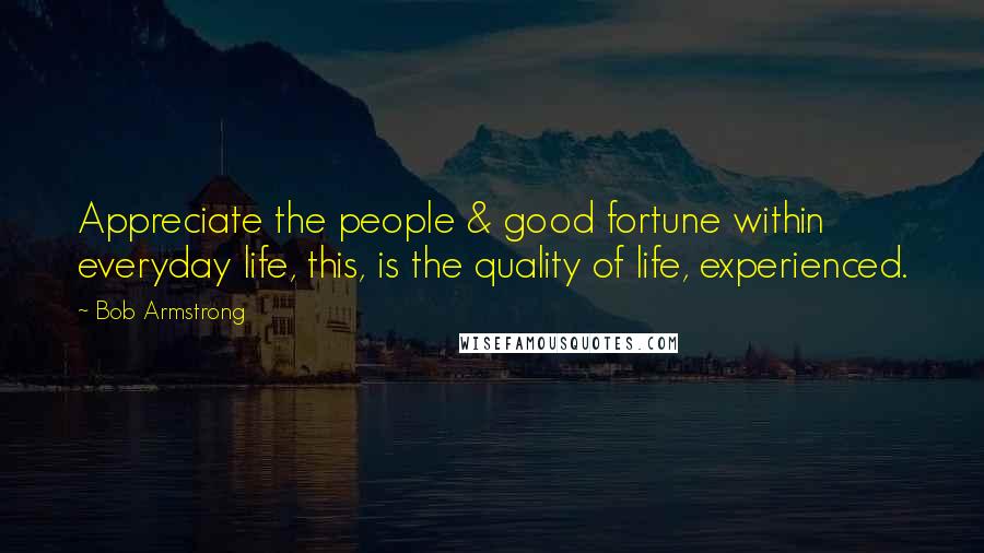 Bob Armstrong Quotes: Appreciate the people & good fortune within everyday life, this, is the quality of life, experienced.