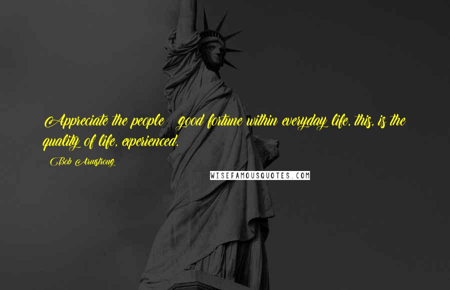 Bob Armstrong Quotes: Appreciate the people & good fortune within everyday life, this, is the quality of life, experienced.