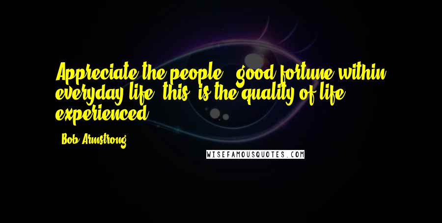 Bob Armstrong Quotes: Appreciate the people & good fortune within everyday life, this, is the quality of life, experienced.