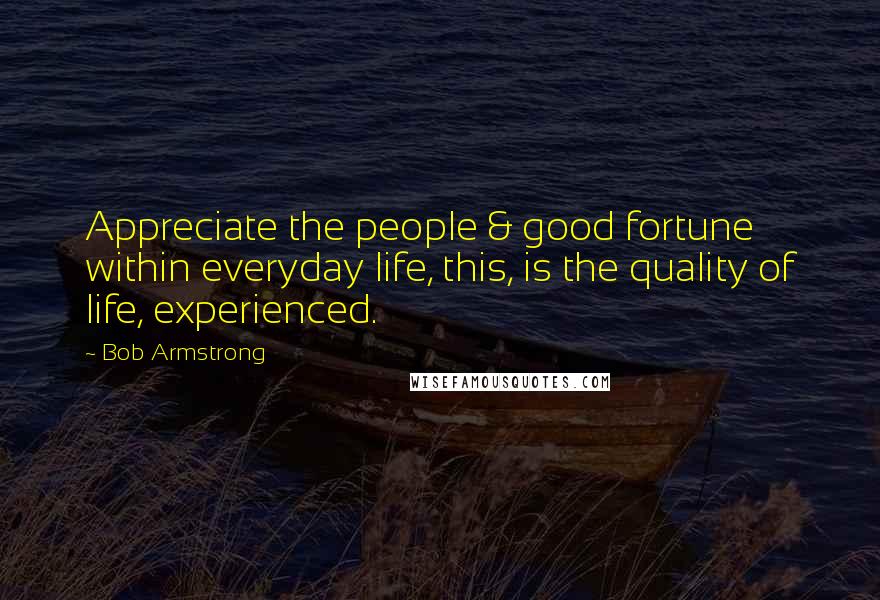 Bob Armstrong Quotes: Appreciate the people & good fortune within everyday life, this, is the quality of life, experienced.