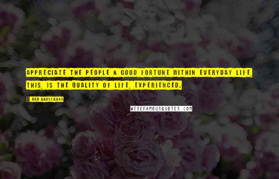 Bob Armstrong Quotes: Appreciate the people & good fortune within everyday life, this, is the quality of life, experienced.