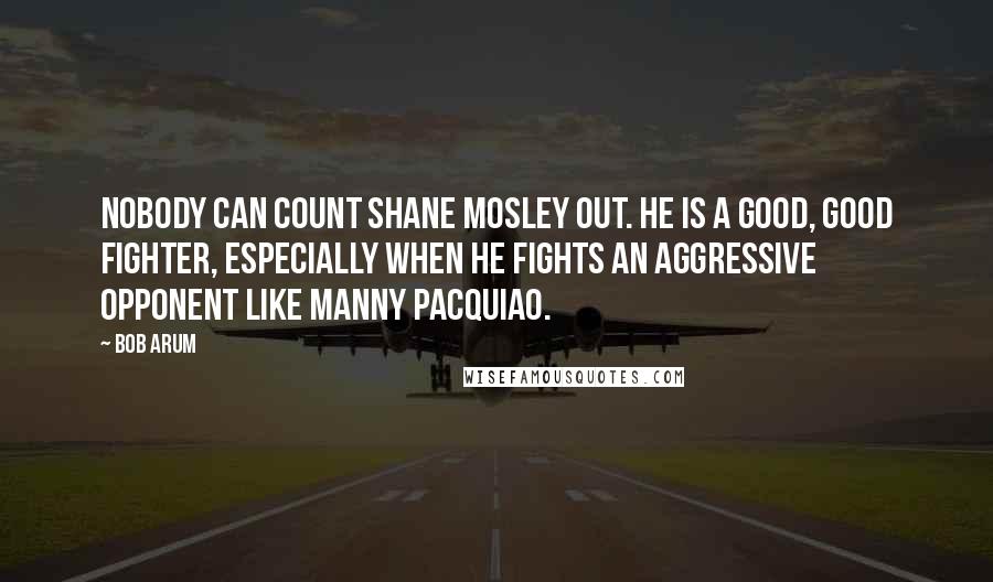 Bob Arum Quotes: Nobody can count Shane Mosley out. He is a good, good fighter, especially when he fights an aggressive opponent like Manny Pacquiao.