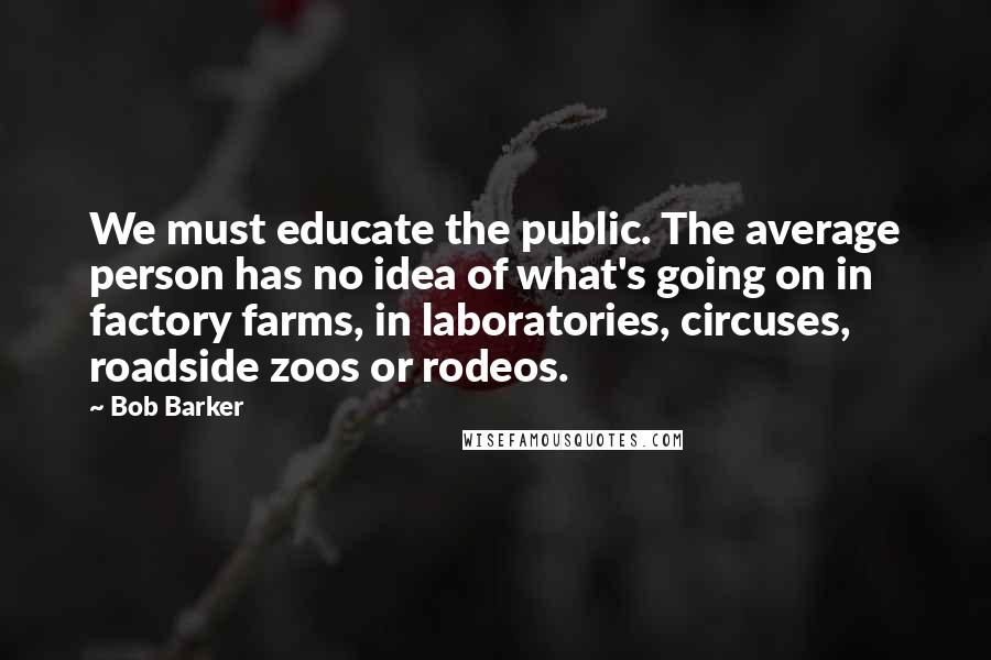 Bob Barker Quotes: We must educate the public. The average person has no idea of what's going on in factory farms, in laboratories, circuses, roadside zoos or rodeos.