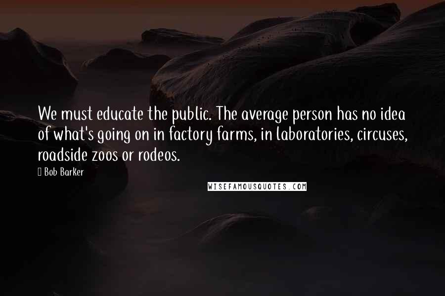 Bob Barker Quotes: We must educate the public. The average person has no idea of what's going on in factory farms, in laboratories, circuses, roadside zoos or rodeos.