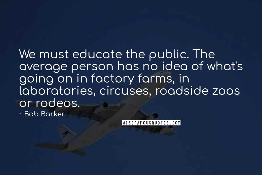 Bob Barker Quotes: We must educate the public. The average person has no idea of what's going on in factory farms, in laboratories, circuses, roadside zoos or rodeos.