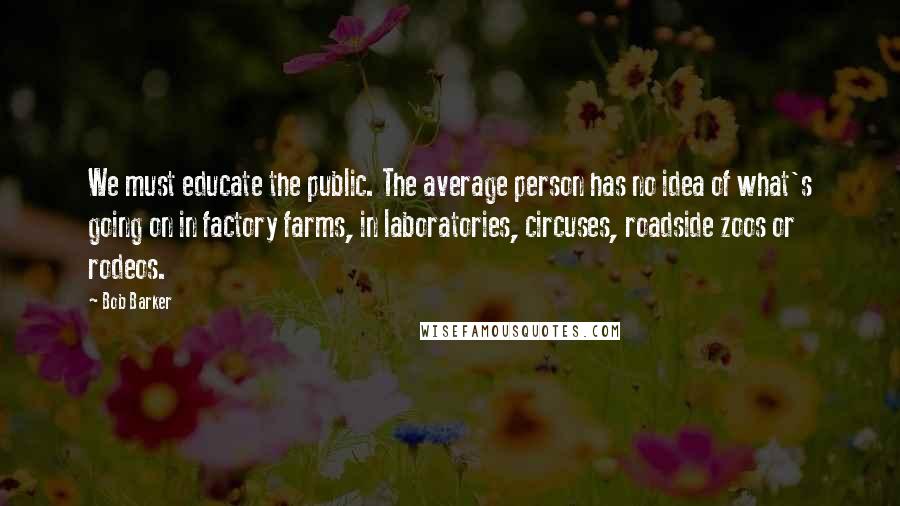 Bob Barker Quotes: We must educate the public. The average person has no idea of what's going on in factory farms, in laboratories, circuses, roadside zoos or rodeos.