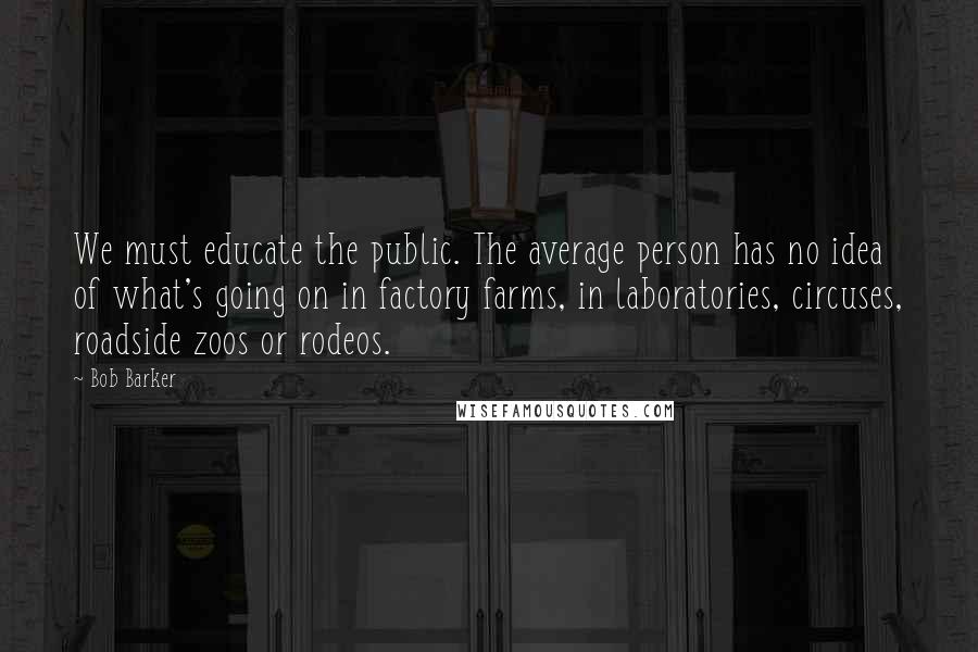 Bob Barker Quotes: We must educate the public. The average person has no idea of what's going on in factory farms, in laboratories, circuses, roadside zoos or rodeos.