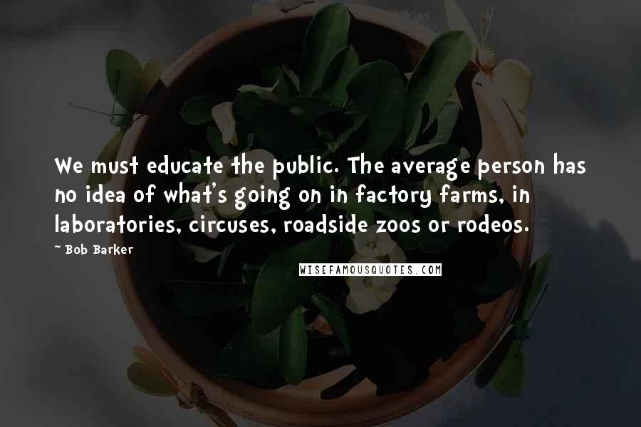 Bob Barker Quotes: We must educate the public. The average person has no idea of what's going on in factory farms, in laboratories, circuses, roadside zoos or rodeos.
