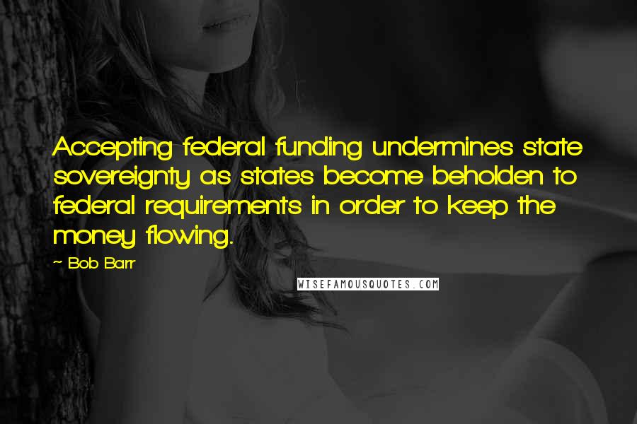 Bob Barr Quotes: Accepting federal funding undermines state sovereignty as states become beholden to federal requirements in order to keep the money flowing.