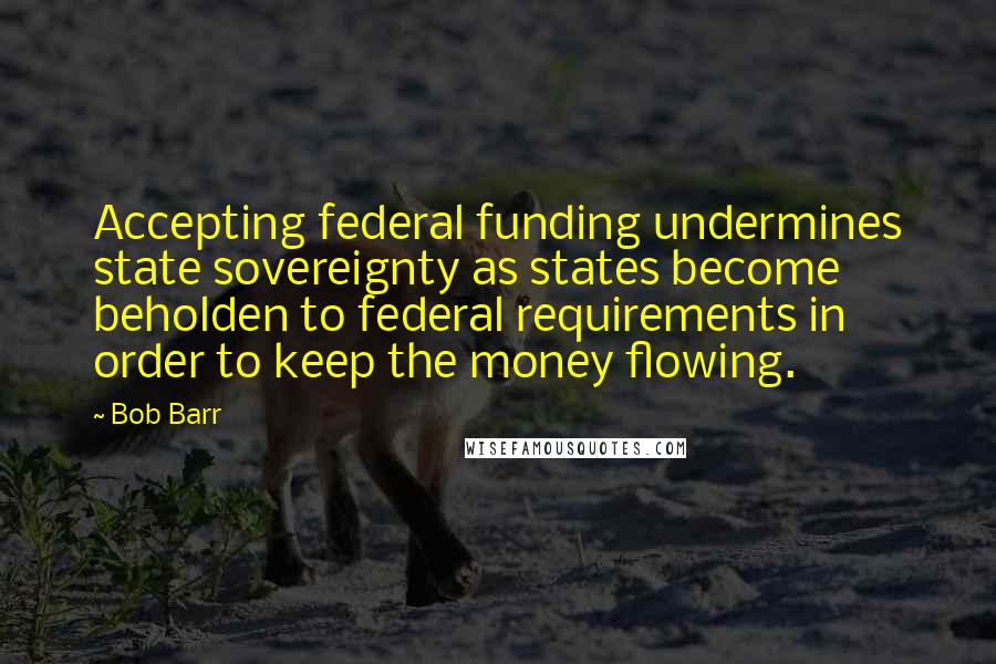 Bob Barr Quotes: Accepting federal funding undermines state sovereignty as states become beholden to federal requirements in order to keep the money flowing.